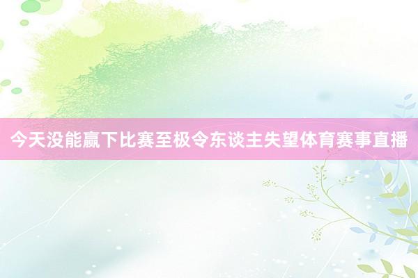 今天没能赢下比赛至极令东谈主失望体育赛事直播
