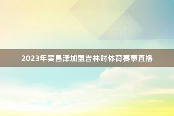2023年吴昌泽加盟吉林时体育赛事直播