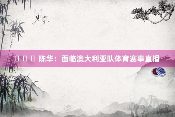 ​​​陈华：面临澳大利亚队体育赛事直播