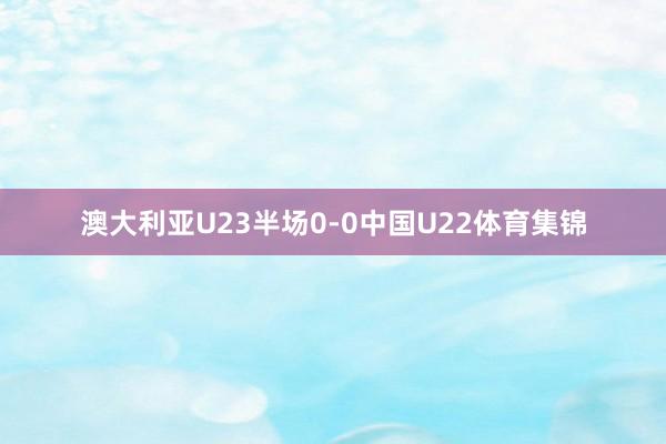 澳大利亚U23半场0-0中国U22体育集锦