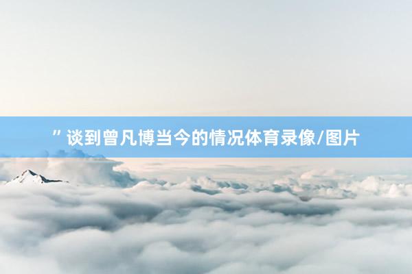 ”谈到曾凡博当今的情况体育录像/图片