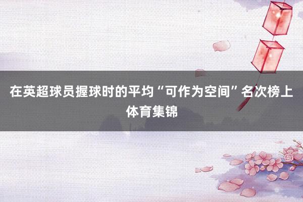 在英超球员握球时的平均“可作为空间”名次榜上体育集锦