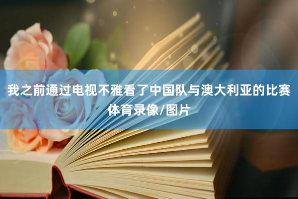 我之前通过电视不雅看了中国队与澳大利亚的比赛体育录像/图片