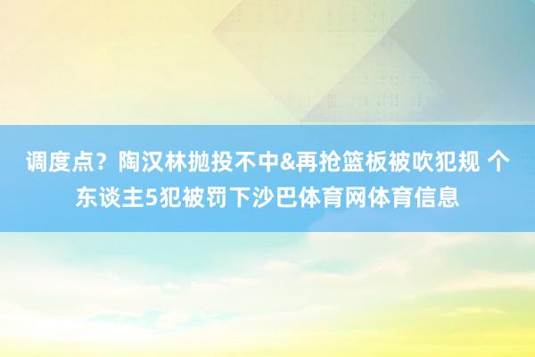 调度点？陶汉林抛投不中&再抢篮板被吹犯规 个东谈主5犯被罚下沙巴体育网体育信息