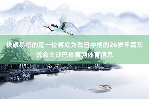 拔旗易帜的是一位将成为改日中枢的26岁年青东说念主沙巴体育网体育信息