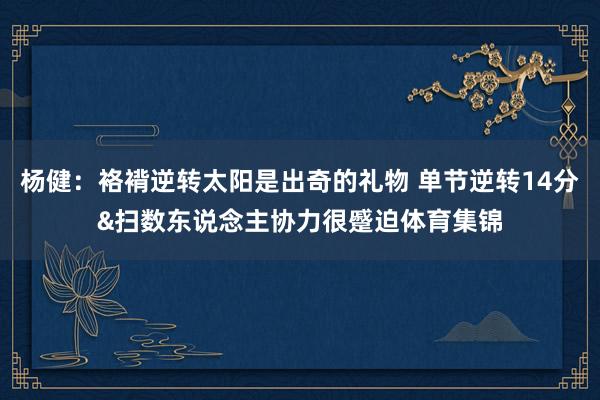 杨健：袼褙逆转太阳是出奇的礼物 单节逆转14分&扫数东说念主协力很蹙迫体育集锦