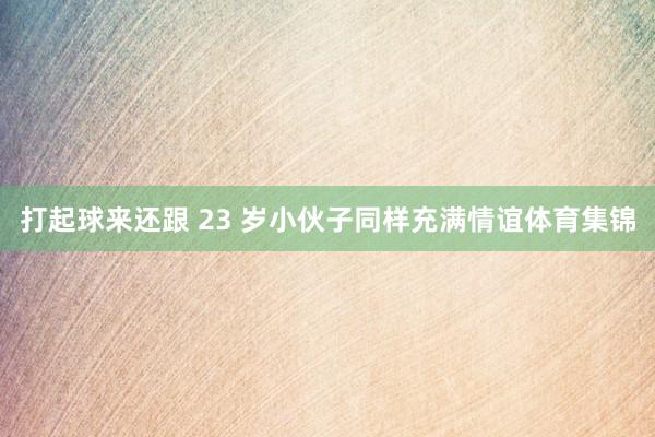 打起球来还跟 23 岁小伙子同样充满情谊体育集锦