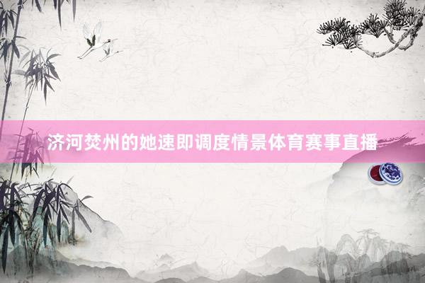 济河焚州的她速即调度情景体育赛事直播