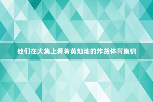 他们在大集上看着黄灿灿的炸货体育集锦