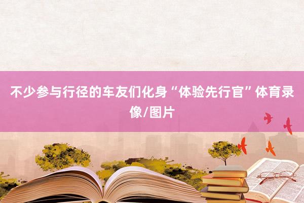 不少参与行径的车友们化身“体验先行官”体育录像/图片