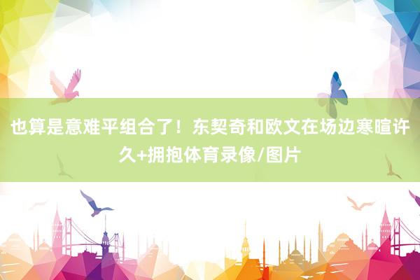 也算是意难平组合了！东契奇和欧文在场边寒暄许久+拥抱体育录像/图片