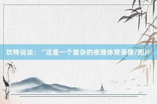 坎特说谈：“这是一个复杂的夜晚体育录像/图片