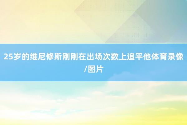 25岁的维尼修斯刚刚在出场次数上追平他体育录像/图片