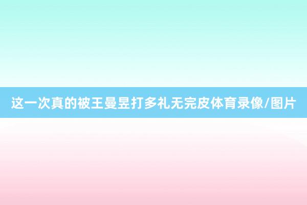 这一次真的被王曼昱打多礼无完皮体育录像/图片