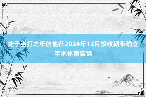 处于当打之年的他在2024年12月接收韧带确立手术体育集锦