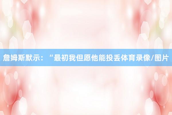 詹姆斯默示：“最初我但愿他能投丢体育录像/图片