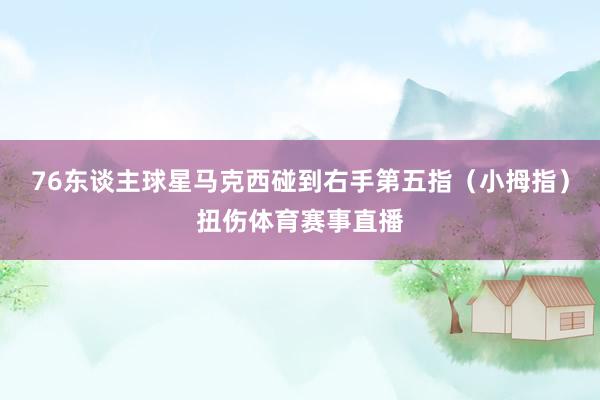 76东谈主球星马克西碰到右手第五指（小拇指）扭伤体育赛事直播