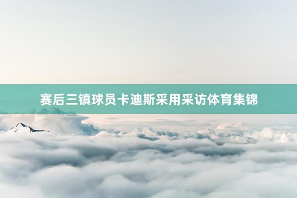 赛后三镇球员卡迪斯采用采访体育集锦