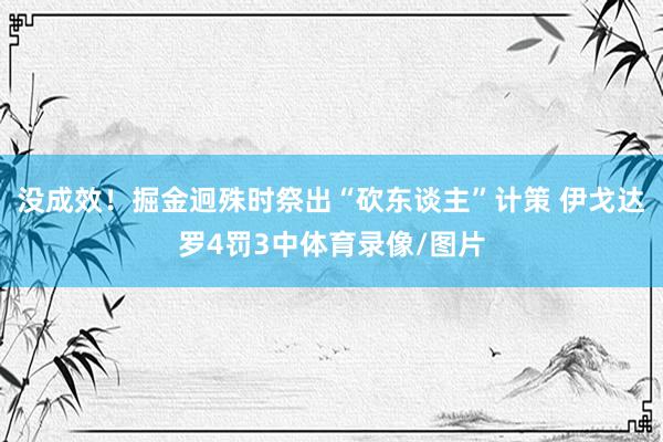 没成效！掘金迥殊时祭出“砍东谈主”计策 伊戈达罗4罚3中体育录像/图片