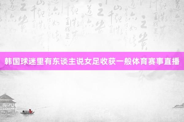 韩国球迷里有东谈主说女足收获一般体育赛事直播