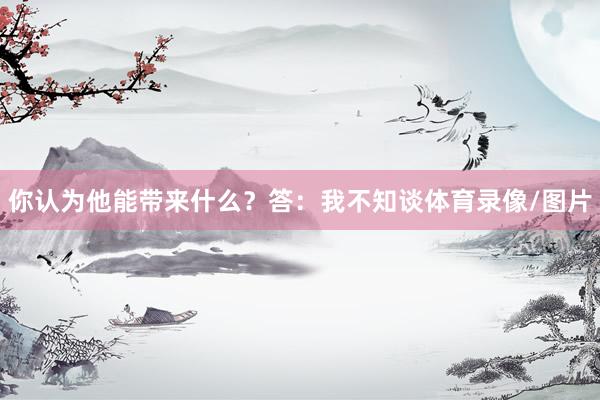 你认为他能带来什么？答：我不知谈体育录像/图片