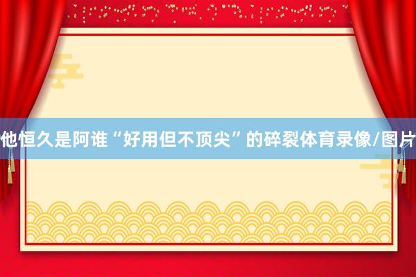 他恒久是阿谁“好用但不顶尖”的碎裂体育录像/图片