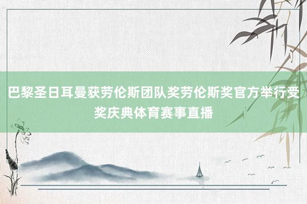 巴黎圣日耳曼获劳伦斯团队奖劳伦斯奖官方举行受奖庆典体育赛事直播