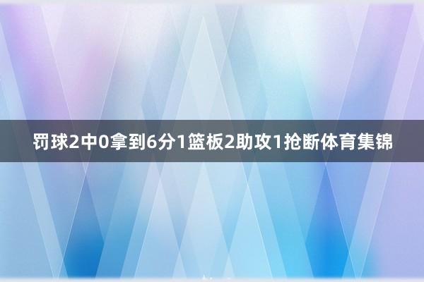 罚球2中0拿到6分1篮板2助攻1抢断体育集锦