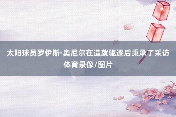 太阳球员罗伊斯·奥尼尔在造就驱逐后秉承了采访体育录像/图片