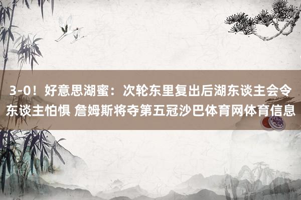 3-0！好意思湖蜜：次轮东里复出后湖东谈主会令东谈主怕惧 詹姆斯将夺第五冠沙巴体育网体育信息