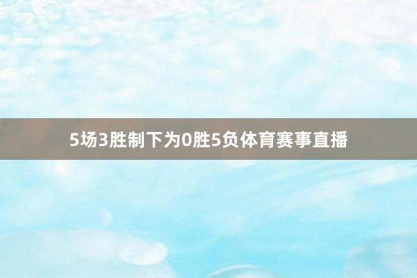 5场3胜制下为0胜5负体育赛事直播