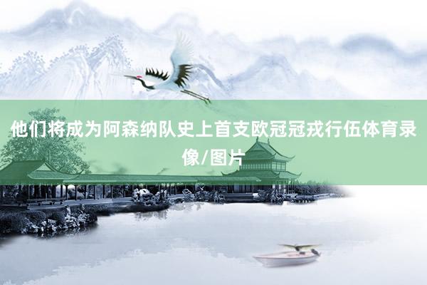 他们将成为阿森纳队史上首支欧冠冠戎行伍体育录像/图片