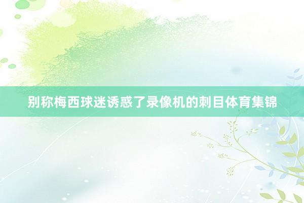 别称梅西球迷诱惑了录像机的刺目体育集锦